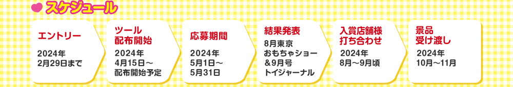 スケジュール　エントリー 2024年2月29日まで → ツール配布開始 2024年4月15日～配布開始予定 → 応募期間 2024年5月1日～5月31日 → 結果発表 8月東京おもちゃショー＆9月号トイジャーナル → 入賞店舗様打ち合わせ 2024年8月～9月頃 → 景品受け渡し