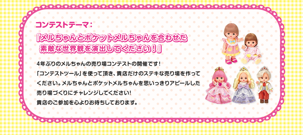 コンテストテーマ：『メルちゃんとポケットメルちゃんを合わせた　素敵な世界観を演出してください！』4年ぶりのメルちゃんの売り場コンテストの開催です！「コンテストツール」を使って頂き、貴店だけのステキな売り場を作ってください。メルちゃんとポケットメルちゃんを思いっきりアピールした売り場づくりにチャレンジしてください！貴店のご参加を心よりお待ちしております。